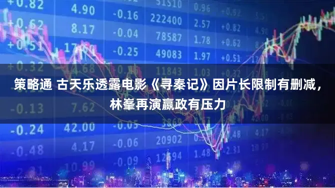 策略通 古天乐透露电影《寻秦记》因片长限制有删减，林峯再演嬴政有压力