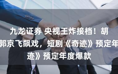九龙证券 央视王炸接档！胡歌陈晓郭京飞飙戏，短剧《奇迹》预定年度爆款
