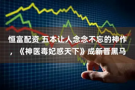 恒富配资 五本让人念念不忘的神作，《神医毒妃惑天下》成新晋黑马