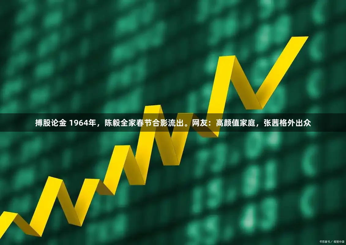 搏股论金 1964年，陈毅全家春节合影流出。网友：高颜值家庭，张茜格外出众