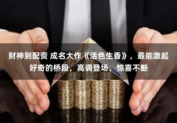 财神到配资 成名大作《活色生香》，最能激起好奇的桥段，高调登场，惊喜不断