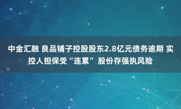 中金汇融 良品铺子控股股东2.8亿元债务逾期 实控人担保受“连累” 股份存强执风险