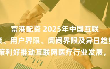 富港配资 2025年中国互联网医疗行业政策、用户界限、阛阓界限及异日趋势瞻望：政策利好推动互联网医疗行业发展，用户界限近4亿东说念主[图]