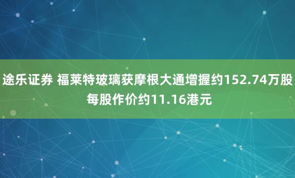 途乐证券 福莱特玻璃获摩根大通增握约152.74万股 每股作价约11.16港元