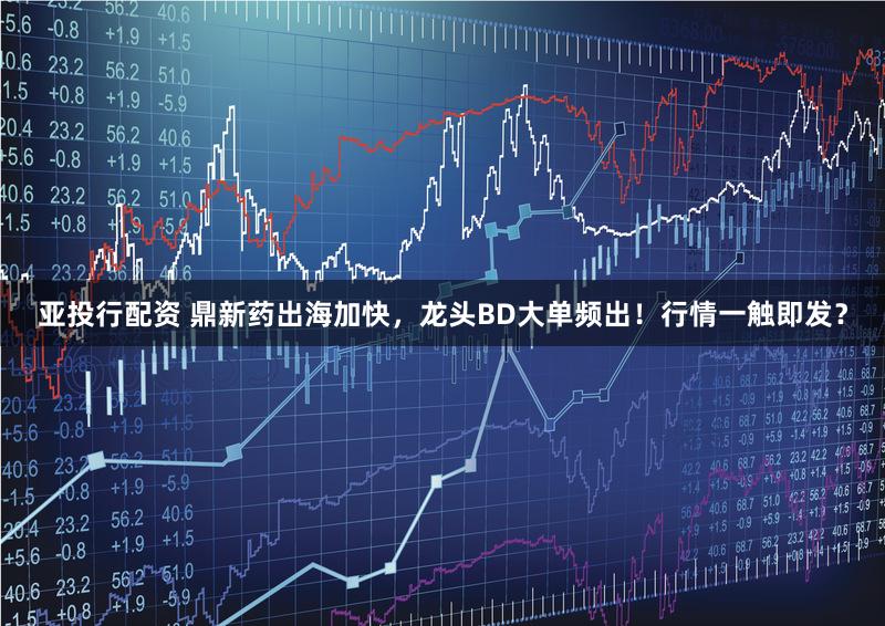亚投行配资 鼎新药出海加快，龙头BD大单频出！行情一触即发？
