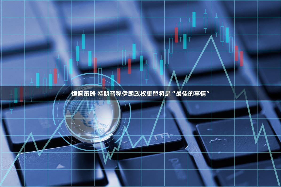 恒盛策略 特朗普称伊朗政权更替将是“最佳的事情”