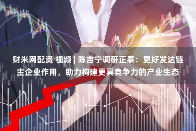 财米网配资 视频 | 陈吉宁调研正泰：更好发达链主企业作用，助力构建更具竞争力的产业生态