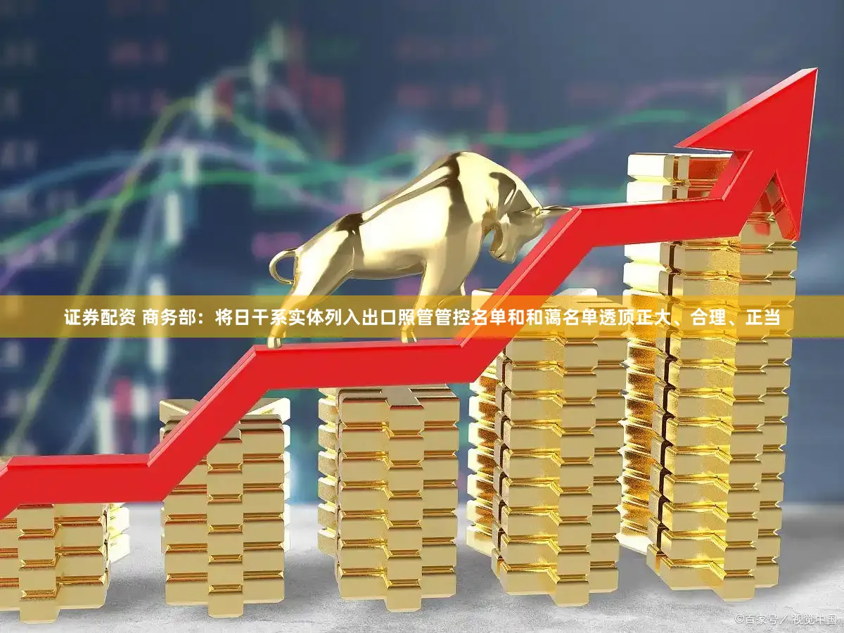 证券配资 商务部：将日干系实体列入出口照管管控名单和和蔼名单透顶正大、合理、正当