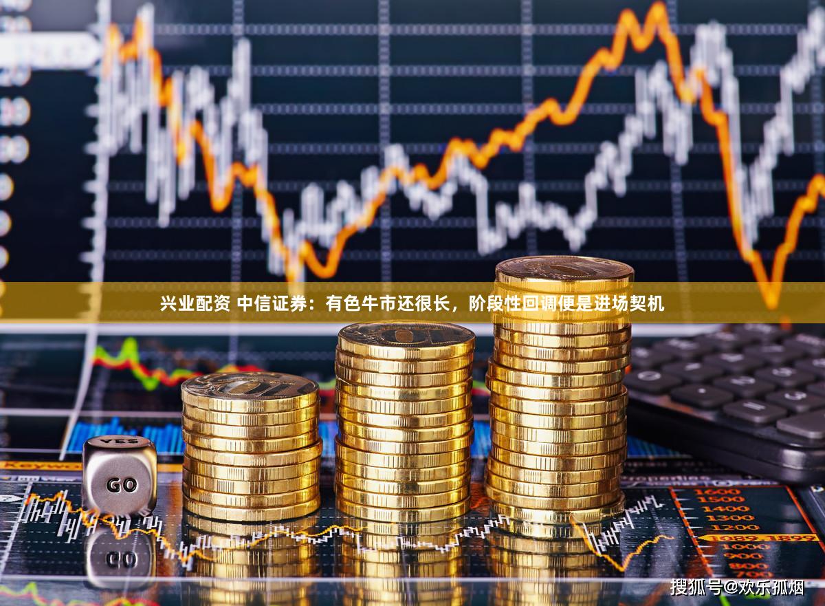 兴业配资 中信证券：有色牛市还很长，阶段性回调便是进场契机