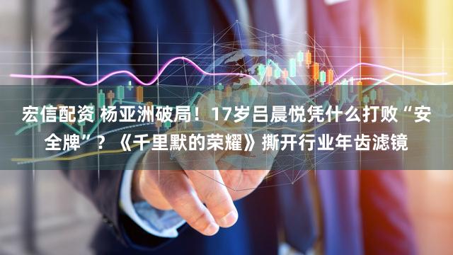 宏信配资 杨亚洲破局！17岁吕晨悦凭什么打败“安全牌”？《千里默的荣耀》撕开行业年齿滤镜