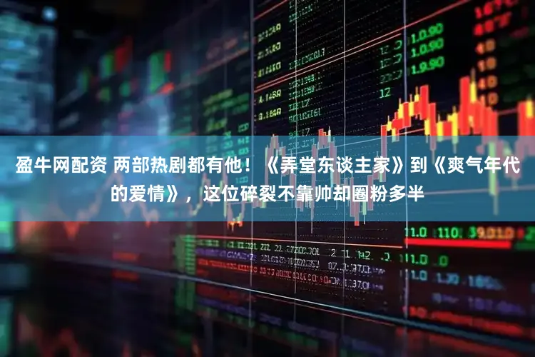 盈牛网配资 两部热剧都有他！《弄堂东谈主家》到《爽气年代的爱情》，这位碎裂不靠帅却圈粉多半