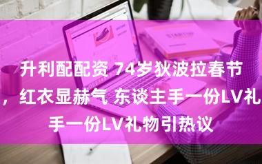 升利配配资 74岁狄波拉春节壕气追星，红衣显赫气 东谈主手一份LV礼物引热议