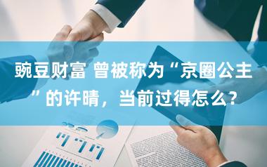 豌豆财富 曾被称为“京圈公主”的许晴，当前过得怎么？