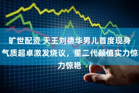 旷世配资 天王刘德华男儿首度现身，气质超卓激发烧议，星二代颜值实力惊艳