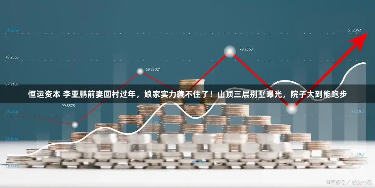 恒运资本 李亚鹏前妻回村过年，娘家实力藏不住了！山顶三层别墅曝光，院子大到能跑步
