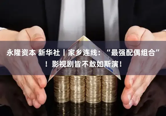 永隆资本 新华社丨家乡连线：“最强配偶组合”！影视剧皆不敢如斯演！