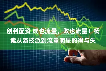 创利配资 成也流量，败也流量！杨紫从演技派到流量明星的得与失