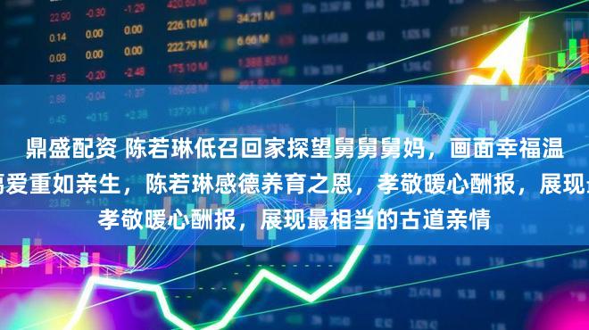 鼎盛配资 陈若琳低召回家探望舅舅舅妈，画面幸福温馨，舅舅舅妈慈蔼爱重如亲生，陈若琳感德养育之恩，孝敬暖心酬报，展现最相当的古道亲情