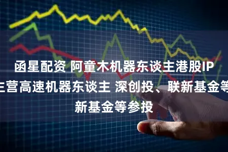 函星配资 阿童木机器东谈主港股IPO：主营高速机器东谈主 深创投、联新基金等参投