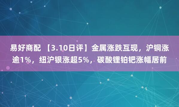 易好商配 【3.10日评】金属涨跌互现，沪铜涨逾1%，纽沪银涨超5%，碳酸锂铂钯涨幅居前
