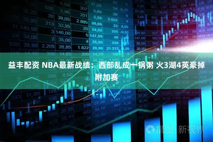 益丰配资 NBA最新战绩：西部乱成一锅粥 火3湖4英豪掉附加赛