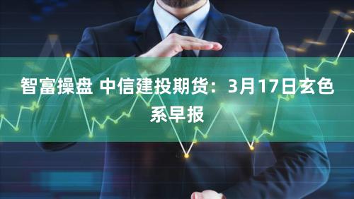 智富操盘 中信建投期货：3月17日玄色系早报