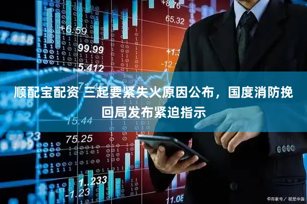 顺配宝配资 三起要紧失火原因公布，国度消防挽回局发布紧迫指示