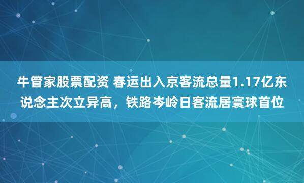 牛管家股票配资 春运出入京客流总量1.17亿东说念主次立异高，铁路岑岭日客流居寰球首位