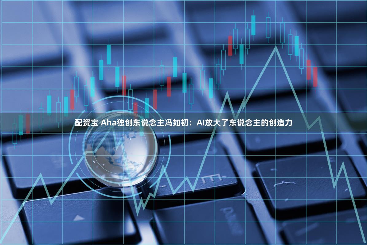 配资宝 Aha独创东说念主冯如初：AI放大了东说念主的创造力