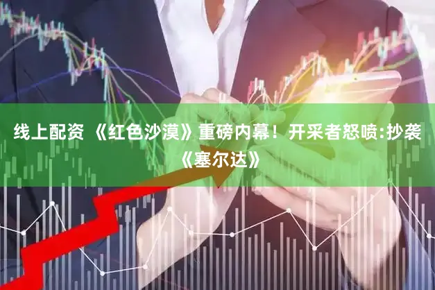 线上配资 《红色沙漠》重磅内幕！开采者怒喷:抄袭《塞尔达》