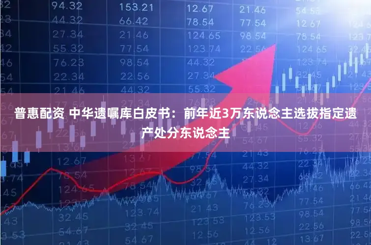 普惠配资 中华遗嘱库白皮书：前年近3万东说念主选拔指定遗产处分东说念主