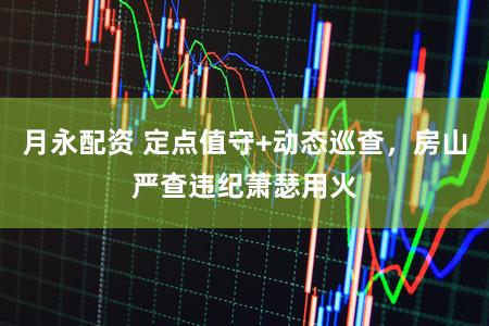 月永配资 定点值守+动态巡查，房山严查违纪萧瑟用火