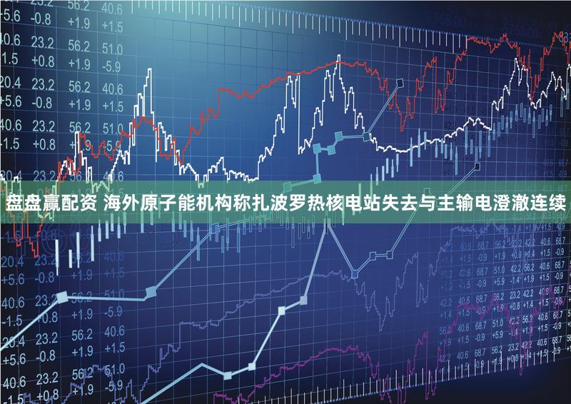 盘盘赢配资 海外原子能机构称扎波罗热核电站失去与主输电澄澈连续