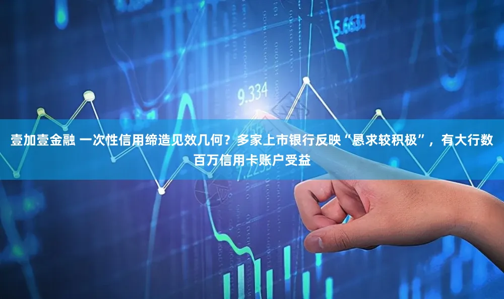 壹加壹金融 一次性信用缔造见效几何？多家上市银行反映“恳求较积极”，有大行数百万信用卡账户受益