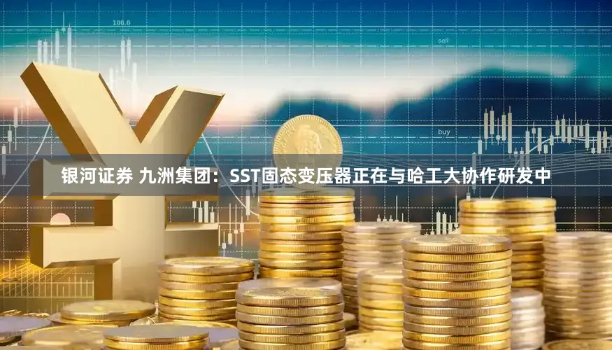 银河证券 九洲集团：SST固态变压器正在与哈工大协作研发中