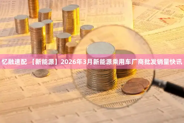 忆融速配 【新能源】2026年3月新能源乘用车厂商批发销量快讯