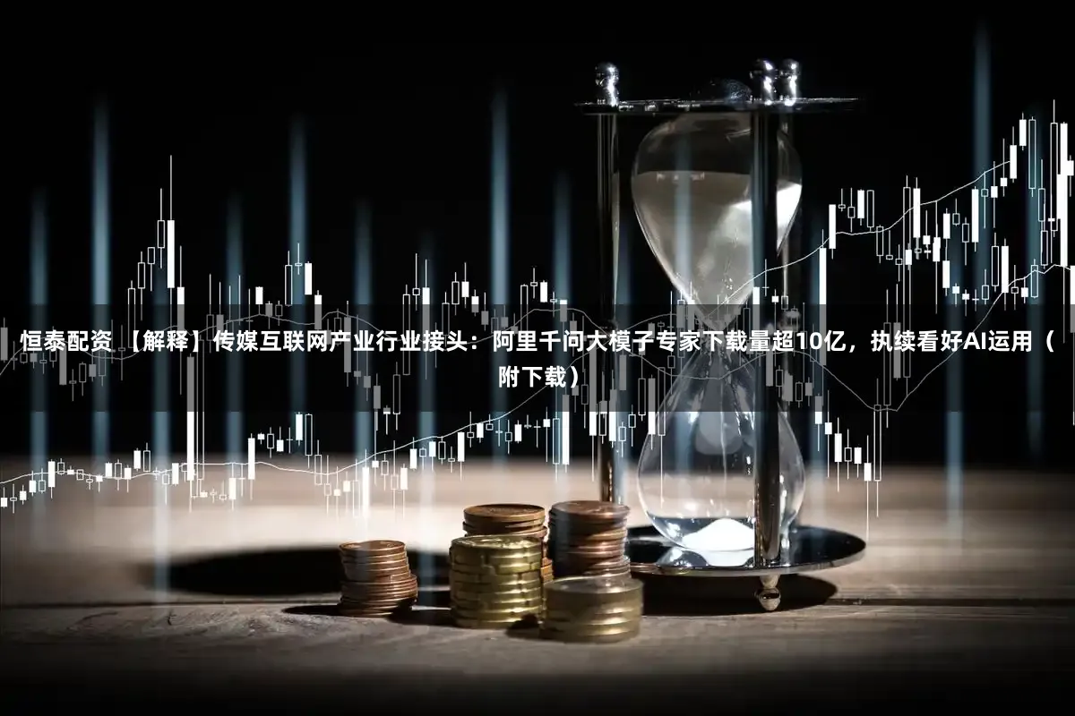 恒泰配资 【解释】传媒互联网产业行业接头：阿里千问大模子专家下载量超10亿，执续看好AI运用（附下载）
