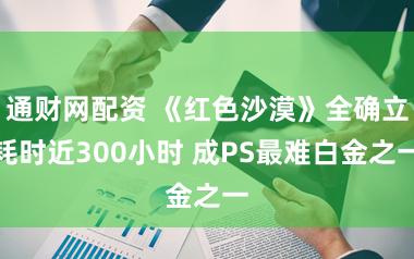 通财网配资 《红色沙漠》全确立耗时近300小时 成PS最难白金之一