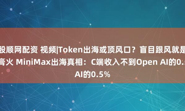 股顺网配资 视频|Token出海或顶风口？盲目跟风就是送膏火 MiniMax出海真相：C端收入不到Open AI的0.5%