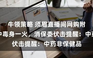 牛领策略 须眉直播间网购附子当茶饮中毒身一火，消保委伏击提醒：中药非保健品