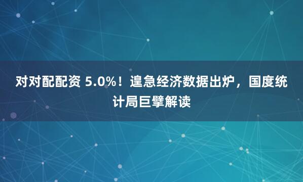 对对配配资 5.0%！遑急经济数据出炉，国度统计局巨擘解读