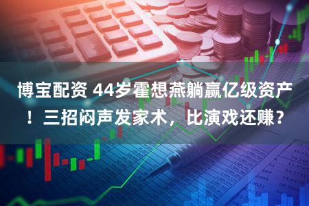 博宝配资 44岁霍想燕躺赢亿级资产！三招闷声发家术，比演戏还赚？