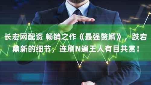 长宏网配资 畅销之作《最强赘婿》，跌宕鼎新的细节，连刷N遍王人有目共赏！